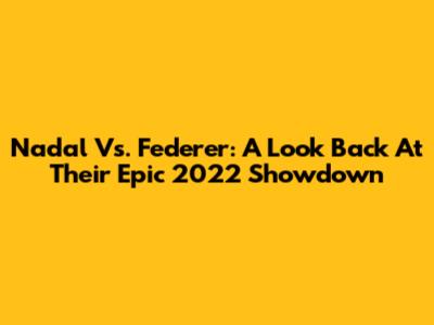 Nadal Vs. Federer: A Look Back At Their Epic 2022 Showdown