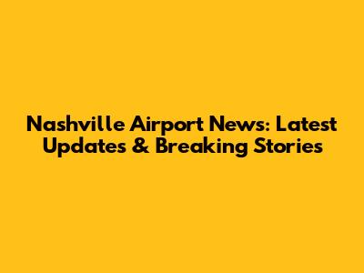 Nashville Airport News: Latest Updates & Breaking Stories