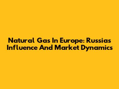 Natural Gas In Europe: Russia's Influence And Market Dynamics