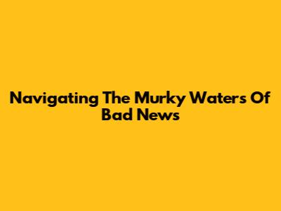 Navigating The Murky Waters Of Bad News
