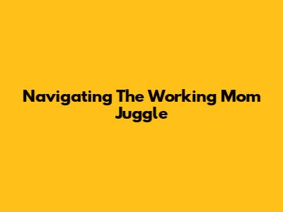 Navigating The Working Mom Juggle