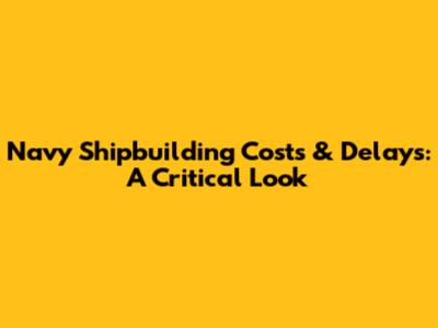 Navy Shipbuilding Costs & Delays: A Critical Look