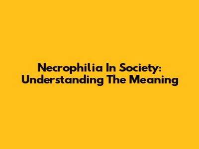 Necrophilia In Society: Understanding The Meaning