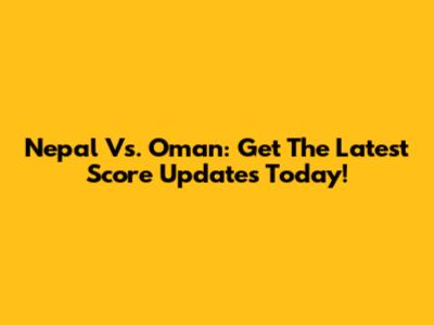 Nepal Vs. Oman: Get The Latest Score Updates Today!