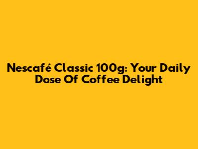 Nescafé Classic 100g: Your Daily Dose Of Coffee Delight