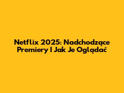 Netflix 2025: Nadchodzące Premiery I Jak Je Oglądać