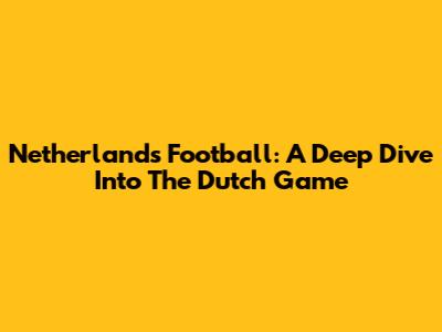 Netherlands Football: A Deep Dive Into The Dutch Game