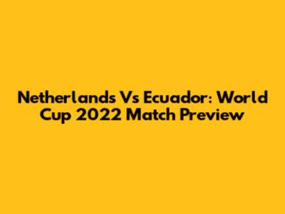 Netherlands Vs Ecuador: World Cup 2022 Match Preview