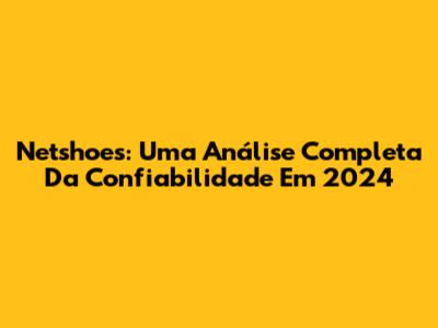 Netshoes: Uma Análise Completa Da Confiabilidade Em 2024
