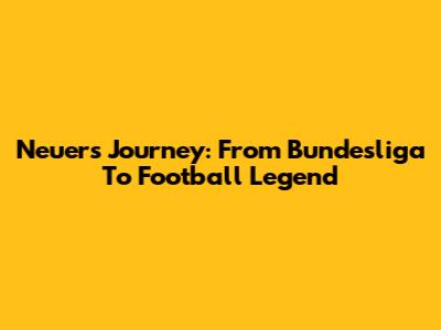 Neuer's Journey: From Bundesliga To Football Legend