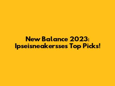 New Balance 2023: Ipseisneakersse's Top Picks!