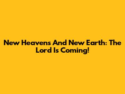 New Heavens And New Earth: The Lord Is Coming!