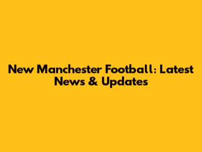 New Manchester Football: Latest News & Updates