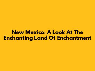 New Mexico: A Look At The Enchanting Land Of Enchantment