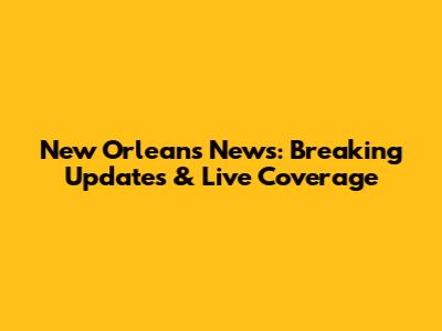 New Orleans News: Breaking Updates & Live Coverage