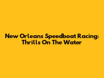 New Orleans Speedboat Racing: Thrills On The Water