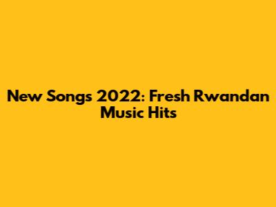 New Songs 2022: Fresh Rwandan Music Hits