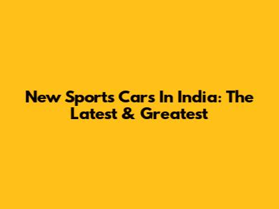 New Sports Cars In India: The Latest & Greatest