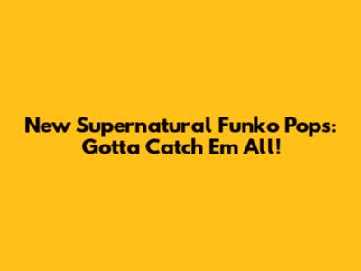 New Supernatural Funko Pops: Gotta Catch 'Em All!