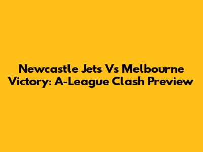 Newcastle Jets Vs Melbourne Victory: A-League Clash Preview