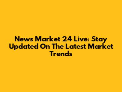 News Market 24 Live: Stay Updated On The Latest Market Trends