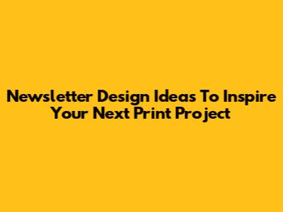 Newsletter Design Ideas To Inspire Your Next Print Project