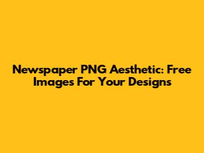 Newspaper PNG Aesthetic: Free Images For Your Designs