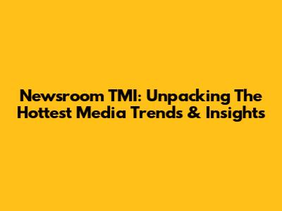 Newsroom TMI: Unpacking The Hottest Media Trends & Insights