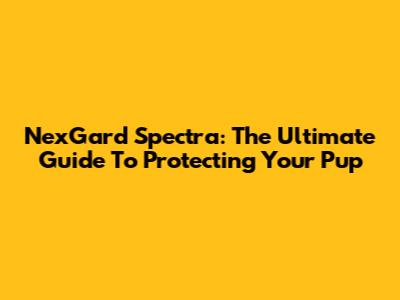 NexGard Spectra: The Ultimate Guide To Protecting Your Pup