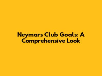 Neymar's Club Goals: A Comprehensive Look