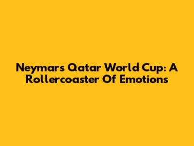 Neymar's Qatar World Cup: A Rollercoaster Of Emotions