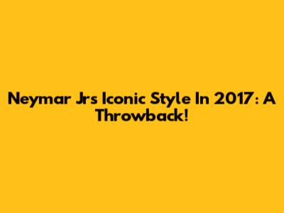 Neymar Jr's Iconic Style In 2017: A Throwback!