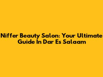 Niffer Beauty Salon: Your Ultimate Guide In Dar Es Salaam