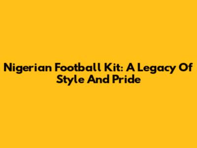 Nigerian Football Kit: A Legacy Of Style And Pride