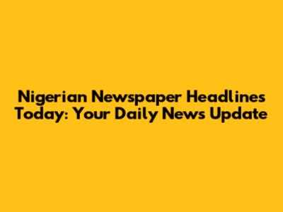Nigerian Newspaper Headlines Today: Your Daily News Update