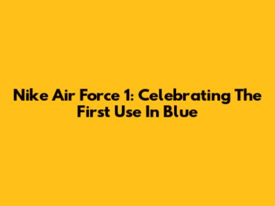 Nike Air Force 1: Celebrating The 'First Use' In Blue