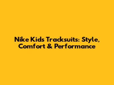 Nike Kids Tracksuits: Style, Comfort & Performance