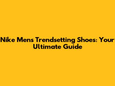 Nike Men's Trendsetting Shoes: Your Ultimate Guide