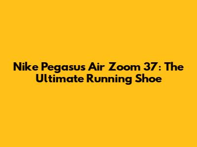Nike Pegasus Air Zoom 37: The Ultimate Running Shoe