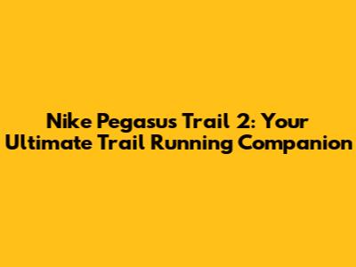 Nike Pegasus Trail 2: Your Ultimate Trail Running Companion