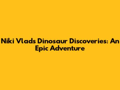 Niki Vlad's Dinosaur Discoveries: An Epic Adventure