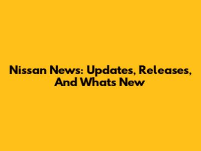 Nissan News: Updates, Releases, And What's New