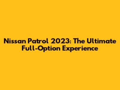 Nissan Patrol 2023: The Ultimate Full-Option Experience