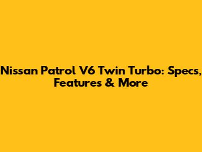Nissan Patrol V6 Twin Turbo: Specs, Features & More