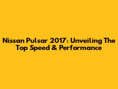 Nissan Pulsar 2017: Unveiling The Top Speed & Performance