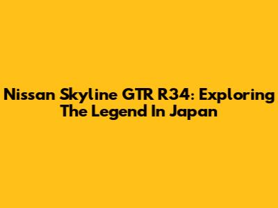 Nissan Skyline GTR R34: Exploring The Legend In Japan