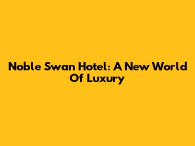 Noble Swan Hotel: A New World Of Luxury