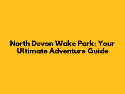 North Devon Wake Park: Your Ultimate Adventure Guide