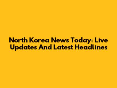 North Korea News Today: Live Updates And Latest Headlines