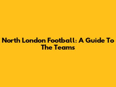 North London Football: A Guide To The Teams
